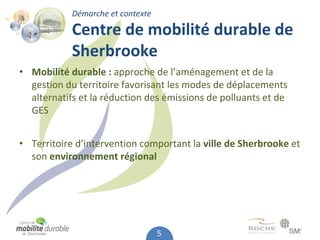 Démarche et contexte

            Centre de mobilité durable de 
            Sherbrooke
• Mobilité durable : approche de l’aménagement et de la 
  gestion du territoire favorisant les modes de déplacements 
  alternatifs et la réduction des émissions de polluants et de 
  GES


• Territoire d’intervention comportant la ville de Sherbrooke et 
  son environnement régional




                                   5
 