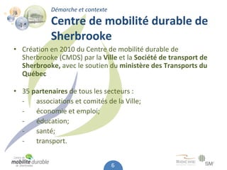 Démarche et contexte

            Centre de mobilité durable de 
            Sherbrooke
• Création en 2010 du Centre de mobilité durable de 
  Sherbrooke (CMDS) par la Ville et la Société de transport de 
  Sherbrooke, avec le soutien du ministère des Transports du 
  Québec

• 35 partenaires de tous les secteurs :
  ‐   associations et comités de la Ville;
  ‐   économie et emploi;
  ‐   éducation;
  ‐   santé;
  ‐   transport.


                                   6
 