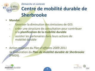 Démarche et contexte

           Centre de mobilité durable de 
           Sherbrooke
• Mandat :
  ‐  favoriser la diminution des émissions de GES
  ‐  créer une structure de consultation pour contribuer 
     à la planification de la mobilité durable
  ‐  assister les partenaires dans leurs actions de
     mobilité durable

• Action majeure du Plan d’affaires 2009‐2011
   élaboration du Plan de mobilité durable de Sherbrooke
  (PMDS).



                                  7
 