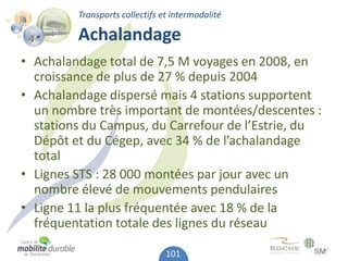 Transports collectifs et intermodalité

         Achalandage
• Achalandage total de 7,5 M voyages en 2008, en
  croissance de plus de 27 % depuis 2004
• Achalandage dispersé mais 4 stations supportent
  un nombre très important de montées/descentes :
  stations du Campus, du Carrefour de l’Estrie, du
  Dépôt et du Cégep, avec 34 % de l’achalandage
  total
• Lignes STS : 28 000 montées par jour avec un
  nombre élevé de mouvements pendulaires
• Ligne 11 la plus fréquentée avec 18 % de la
  fréquentation totale des lignes du réseau

                                101
 