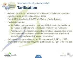 Transports collectifs et intermodalité

              Tarification
• Gamme tarifaire STS : réductions accordées aux populations suivantes :
  enfants, jeunes, familles et personnes âgées
• Plus de 60 % des clients de la STS bénéficient d’un tarif réduit
• Produits innovants :
   – Accès libre, partenariat développé avec l’UdeS : accès libre et illimité
      au TC sous condition d’une contribution financière de l’Université
   – Passe universelle, mesure universelle permettant sous condition d’une
      contribution financière de l’ensemble des étudiants de proposer un
      accès illimité au réseau de transport en commun
• Ratio recettes commerciales sur les déplacements de 1,04 $ en 2008 :
  revenu par voyage est bas (moyenne québécoise à 1,24 $) = tarifs sont bas




                                     104
 