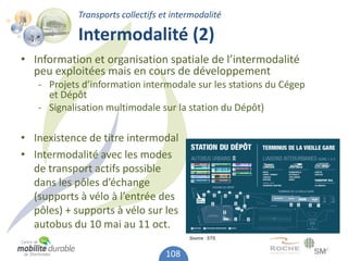 Transports collectifs et intermodalité

            Intermodalité (2)
• Information et organisation spatiale de l’intermodalité
  peu exploitées mais en cours de développement
   - Projets d’information intermodale sur les stations du Cégep
     et Dépôt
   - Signalisation multimodale sur la station du Dépôt)

• Inexistence de titre intermodal
• Intermodalité avec les modes
  de transport actifs possible
  dans les pôles d’échange
  (supports à vélo à l’entrée des
  pôles) + supports à vélo sur les
  autobus du 10 mai au 11 oct.
                                         Source : STS.


                                   108
 