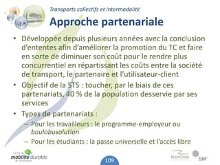 Transports collectifs et intermodalité

            Approche partenariale
• Développée depuis plusieurs années avec la conclusion
  d’ententes afin d’améliorer la promotion du TC et faire
  en sorte de diminuer son coût pour le rendre plus
  concurrentiel en répartissant les coûts entre la société
  de transport, le partenaire et l’utilisateur-client
• Objectif de la STS : toucher, par le biais de ces
  partenariats, 40 % de la population desservie par ses
  services
• Types de partenariats :
   – Pour les travailleurs : le programme-employeur ou
     boulobusolution
   – Pour les étudiants : la passe universelle et l’accès libre

                                   109
 