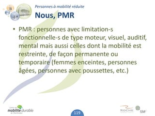 Personnes à mobilité réduite

        Nous, PMR
• PMR : personnes avec limitation-s
  fonctionnelle-s de type moteur, visuel, auditif,
  mental mais aussi celles dont la mobilité est
  restreinte, de façon permanente ou
  temporaire (femmes enceintes, personnes
  âgées, personnes avec poussettes, etc.)




                              119
 