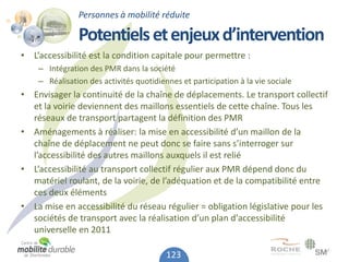 Personnes à mobilité réduite

               Potentiels et enjeux d’intervention
• L’accessibilité est la condition capitale pour permettre :
    – Intégration des PMR dans la société
    – Réalisation des activités quotidiennes et participation à la vie sociale
• Envisager la continuité de la chaîne de déplacements. Le transport collectif
  et la voirie deviennent des maillons essentiels de cette chaîne. Tous les
  réseaux de transport partagent la définition des PMR
• Aménagements à réaliser: la mise en accessibilité d’un maillon de la
  chaîne de déplacement ne peut donc se faire sans s’interroger sur
  l’accessibilité des autres maillons auxquels il est relié
• L’accessibilité au transport collectif régulier aux PMR dépend donc du
  matériel roulant, de la voirie, de l’adéquation et de la compatibilité entre
  ces deux éléments
• La mise en accessibilité du réseau régulier = obligation législative pour les
  sociétés de transport avec la réalisation d’un plan d'accessibilité
  universelle en 2011

                                         123
 