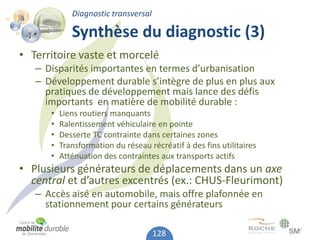 Diagnostic transversal

             Synthèse du diagnostic (3)
• Territoire vaste et morcelé
   – Disparités importantes en termes d’urbanisation
   – Développement durable s’intègre de plus en plus aux
     pratiques de développement mais lance des défis
     importants en matière de mobilité durable :
      •   Liens routiers manquants
      •   Ralentissement véhiculaire en pointe
      •   Desserte TC contrainte dans certaines zones
      •   Transformation du réseau récréatif à des fins utilitaires
      •   Atténuation des contraintes aux transports actifs
• Plusieurs générateurs de déplacements dans un axe
  central et d’autres excentrés (ex.: CHUS-Fleurimont)
   – Accès aisé en automobile, mais offre plafonnée en
     stationnement pour certains générateurs

                                      128
 