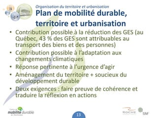Organisation du territoire et urbanisation
         Plan de mobilité durable,
         territoire et urbanisation
• Contribution possible à la réduction des GES (au
  Québec, 43 % des GES sont attribuables au
  transport des biens et des personnes)
• Contribution possible à l’adaptation aux
  changements climatiques
• Réponse pertinente à l’urgence d’agir
• Aménagement du territoire + soucieux du
  développement durable
• Deux exigences : faire preuve de cohérence et
  traduire la réflexion en actions

                                13
 