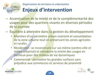 Organisation du territoire et urbanisation

           Enjeux d’intervention
– Accentuation de la mixité et de la complémentarité des
  usages pour des quartiers vivants en diverses périodes
  de la journée
– Équilibre à atteindre dans la gestion du développement
   • Maintien d’un périmètre urbain restreint et consolidation
     de la zone urbaine tout en préservant les zones agricoles
     et rurales
   • Résidentiel : se reconstruire sur soi-même (centre-ville et
     milieu urbanisé) et introduire la mixité des usages en
     banlieue pour des milieux de vie dynamiques
   • Commercial : permettre les grandes surfaces sans
     préjudice aux commerces et services de proximité

                                  18
 