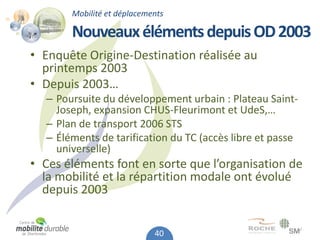 Mobilité et déplacements

       Nouveaux éléments depuis OD 2003
• Enquête Origine-Destination réalisée au
  printemps 2003
• Depuis 2003…
  – Poursuite du développement urbain : Plateau Saint-
    Joseph, expansion CHUS-Fleurimont et UdeS,…
  – Plan de transport 2006 STS
  – Éléments de tarification du TC (accès libre et passe
    universelle)
• Ces éléments font en sorte que l’organisation de
  la mobilité et la répartition modale ont évolué
  depuis 2003


                            40
 