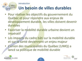 Introduction

         Un besoin de villes durables
• Pour réaliser les objectifs du gouvernement du
  Québec et pour répondre aux enjeux de
  développement durable, les villes doivent devenir
  durables
• Favoriser la mobilité durable urbaine devient un
  impératif
• Les impacts du cadre bâti sur la mobilité durable
  et sur la santé deviennent un enjeu majeur
• L’union des municipalités du Québec (UMQ) a
  lancé sa politique de mobilité durable

                         5
 