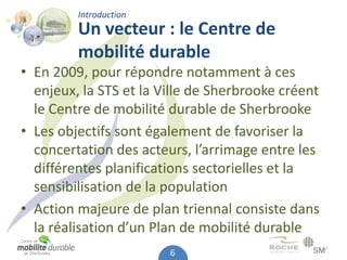 Introduction
         Un vecteur : le Centre de
         mobilité durable
• En 2009, pour répondre notamment à ces
  enjeux, la STS et la Ville de Sherbrooke créent
  le Centre de mobilité durable de Sherbrooke
• Les objectifs sont également de favoriser la
  concertation des acteurs, l’arrimage entre les
  différentes planifications sectorielles et la
  sensibilisation de la population
• Action majeure de plan triennal consiste dans
  la réalisation d’un Plan de mobilité durable
                        6
 