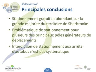 Stationnement

       Principales conclusions
• Stationnement gratuit et abondant sur la
  grande majorité du territoire de Sherbrooke
• Problématique de stationnement pour
  plusieurs des principaux pôles générateurs de
  déplacements
• Interdiction de stationnement aux arrêts
  d’autobus n’est pas systématique



                       60
 