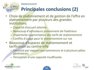 Stationnement

            Principales conclusions (2)
• Choix de plafonnement et de gestion de l’offre en
  stationnement par plusieurs des grandes
  institutions
   –   Capacité d’accueil atteinte
   –   Beaucoup d’utilisateurs proviennent de l’extérieur
   –   Importante augmentation des tarifs de stationnement
   –   Conflits d’usage pour le stationnement sur rue
• Beaucoup d’espaces de stationnement et
  tarification au centre-ville
   – Excentré par rapport aux commerces et à plusieurs pôles
     générateurs
   – Perception d’une capacité insuffisante


                              61
 