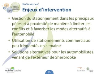Stationnement

        Enjeux d’intervention
• Gestion du stationnement dans les principaux
  pôles et à proximité de manière à limiter les
  conflits et à favoriser les modes alternatifs à
  l’automobile
• Utilisation de stationnements commerciaux
  peu fréquentés en semaine
• Solutions alternatives pour les automobilistes
  venant de l’extérieur de Sherbrooke


                        65
 