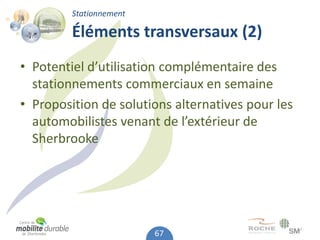 Stationnement

         Éléments transversaux (2)
• Potentiel d’utilisation complémentaire des
  stationnements commerciaux en semaine
• Proposition de solutions alternatives pour les
  automobilistes venant de l’extérieur de
  Sherbrooke




                         67
 