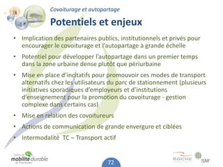 Covoiturage et autopartage

             Potentiels et enjeux
• Implication des partenaires publics, institutionnels et privés pour
  encourager le covoiturage et l’autopartage à grande échelle
• Potentiel pour développer l’autopartage dans un premier temps
  dans la zone urbaine dense plutôt que périurbaine
• Mise en place d’incitatifs pour promouvoir ces modes de transport
  alternatifs chez les utilisateurs du parc de stationnement (plusieurs
  initiatives sporadiques d’employeurs et d’institutions
  d’enseignement pour la promotion du covoiturage - gestion
  complexe dans certains cas)
• Mise en relation des covoitureurs
• Actions de communication de grande envergure et ciblées
• Intermodalité TC – Transport actif


                                  72
 