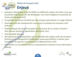 Modes de transport actif

                 Enjeux
• Synergie à développer entre le CMDS, les différents acteurs du milieu ainsi que
  les grands employeurs afin de développer une vision intégrée et concertée du
  réseau de transport actif
• Complétion du réseau récréatif par des tronçons permettant un usage utilitaire
• Aménagement des équipements requis pour la pratique du transport actif
  utilitaire
• Problématiques de sécurité empêchant les jeunes de se rendre à l'école à
  vélo (vitesse excessive, signalisation déficiente, etc.)
• Intermodalité vélo-bus
• Sensibilisation de la population sur les bienfaits des modes actifs de transport
  (inhérent à un changement d’habitudes); beaucoup d’efforts à réaliser pour
  sensibiliser les parents à promouvoir les déplacements actifs
• Information sur les infrastructures et équipements existants et les alternatives
  offertes


                                        85
 