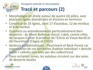 Transports collectifs et intermodalité

           Tracé et parcours (2)
• Morphologie en étoile autour de quatre (4) pôles, avec
  plusieurs lignes diamétrales et d’autres en terminus
• Constitué de 33 lignes, dont 17 d’autobus, 12 de minibus
  et 4 de taxibus
• Quartiers ou arrondissements particulièrement bien
  desservis : du Mont-Bellevue (Ascot, UdeS, centre-ville),
  de Jacques-Cartier (Carrefour de l’Estrie et Vieux-Nord) et
  de Fleurimont (Cégep et CHUS)
• Secteurs problématiques : Fleurimont et Rock-Forest car
  organisation de ces territoires (habitat individuel + densité
  faible + cellules non liées par des collectrices)
• Dans certaines zones, les autobus circulent sur des voies
  de desserte locales

                                  91
 