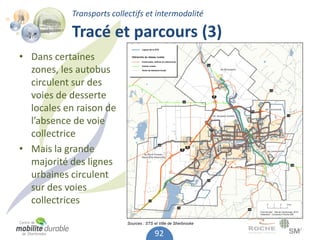 Transports collectifs et intermodalité

           Tracé et parcours (3)
• Dans certaines
  zones, les autobus
  circulent sur des
  voies de desserte
  locales en raison de
  l’absence de voie
  collectrice
• Mais la grande
  majorité des lignes
  urbaines circulent
  sur des voies
  collectrices

                           Sources : STS et Ville de Sherbrooke

                                         92
 