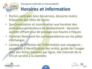 Transports collectifs et intermodalité

          Horaires et information
• Parties centrales bien desservies, desserte moins
  fréquente des têtes de lignes
• Synchronisation et coordination aux horaires des
  principaux générateurs de déplacement : desserte
  ajustée offrant plus de passage aux heures critiques
• Horaires favorisant les correspondances sur les pôles
  d’échanges
• Canaux de diffusion de l’information aux voyageurs :
  panneaux d’identification des arrêts, guide de l’usager
  avec des fiches horaires par ligne, site Internet de la
  STS et service à la clientèle


                                 95
 
