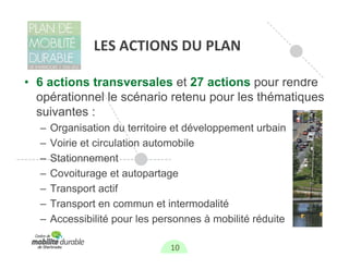 LES ACTIONS DU PLAN

• 6 actions transversales et 27 actions pour rendre
  opérationnel le scénario retenu pour les thématiques
  suivantes :
  –   Organisation du territoire et développement urbain
  –   Voirie et circulation automobile
  –   Stationnement
  –   Covoiturage et autopartage
  –   Transport actif
  –   Transport en commun et intermodalité
  –   Accessibilité pour les personnes à mobilité réduite

                                10
 