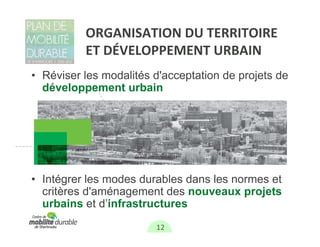 ORGANISATION DU TERRITOIRE
          ET DÉVELOPPEMENT URBAIN
• Réviser les modalités d'acceptation de projets de
  développement urbain




• Intégrer les modes durables dans les normes et
  critères d'aménagement des nouveaux projets
  urbains et d’infrastructures
                        12
 