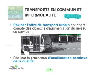 TRANSPORTS EN COMMUN ET 
         INTERMODALITÉ

• Réviser l’offre de transport urbain en tenant
  compte des objectifs d’augmentation du niveau
  de service




• Réaliser le processus d’amélioration continue
  de la qualité.

                       17
 