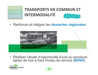 TRANSPORTS EN COMMUN ET 
         INTERMODALITÉ

• Renforcer et intégrer les dessertes régionales




• Réaliser l’étude d’opportunité d’une ou plusieurs
  lignes de bus à haut niveau de service (BHNS)

                         19
 