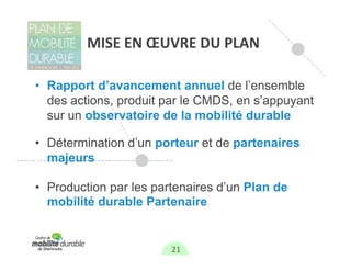 MISE EN ŒUVRE DU PLAN

• Rapport d’avancement annuel de l’ensemble
  des actions, produit par le CMDS, en s’appuyant
  sur un observatoire de la mobilité durable

• Détermination d’un porteur et de partenaires
  majeurs

• Production par les partenaires d’un Plan de
  mobilité durable Partenaire


                        21
 
