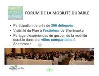FORUM DE LA MOBILITÉ DURABLE

• Participation de près de 200 délégués
• Visibilité du Plan à l’extérieur de Sherbrooke
• Partage d’expériences de gestion de la mobilité
  durable dans des villes comparables à
  Sherbrooke




                        3
 