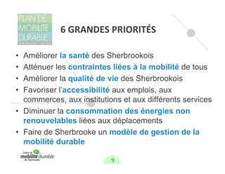 6 GRANDES PRIORITÉS

• Améliorer la santé des Sherbrookois
• Atténuer les contraintes liées à la mobilité de tous
• Améliorer la qualité de vie des Sherbrookois
• Favoriser l’accessibilité aux emplois, aux
  commerces, aux institutions et aux différents services
• Diminuer la consommation des énergies non
  renouvelables liées aux déplacements
• Faire de Sherbrooke un modèle de gestion de la
  mobilité durable

                           9
 