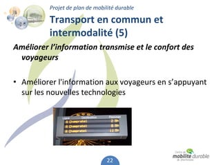 Projet de plan de mobilité durable

          Transport en commun et 
          intermodalité (5)
Améliorer l’information transmise et le confort des 
 voyageurs

• Améliorer l'information aux voyageurs en s’appuyant 
  sur les nouvelles technologies 




                                 22
 