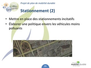 Projet de plan de mobilité durable


          Stationnement (2)
• Mettre en place des stationnements incitatifs
• Élaborer une politique envers les véhicules moins 
  polluants 




                                 26
 