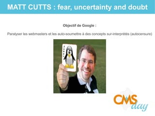 MATT CUTTS : fear, uncertainty and doubt
Objectif de Google :
Paralyser les webmasters et les auto-soumettre à des concepts sur-interprétés (autocensure)
 