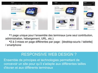 RESPONSIVE WEB DESIGN ?
1 page unique pour l’ensemble des terminaux (une seul contribution,
administration, hébergement, URL, etc.)
2 à 3 mises en page différentes par page : [desktop-souris / tablette]
/ smartphone
Ensemble de principes et technologies permettant de
concevoir un site pour qu’il s'adapte aux différentes tailles
d'écran et aux différents terminaux
 