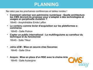 PLANNING
Ne ratez pas les prochaines conférences et tables rondes !
• Comment valoriser son patrimoine numérique : Quelle architecture
les CMS devront-ils proposer pour s'adapter à des technologies et
usages en perpétuelle mutation ?
16h45 - Amphithéâtre Emile Laffon
• Le contenu comme levier d'acquisition sur les plateformes e-
commerce
16h45 - Salle Potiron
• Capter un public international : Le multilinguisme au carrefour du
technique et du fonctionnel
16h45 - Salle Tilleul
• Jahia xCM : Mise en oeuvre chez Socomec
16h45 - Salle Olive
• Acquia : Mise en place d'un RSE avec la chaîne Arte
16h45 - Salle Aubergine
 