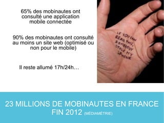 23 MILLIONS DE MOBINAUTES EN FRANCE
FIN 2012 (MÉDIAMÉTRIE)
90% des mobinautes ont consulté
au moins un site web (optimisé ou
non pour le mobile)
65% des mobinautes ont
consulté une application
mobile connectée
Il reste allumé 17h/24h…
 