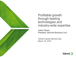 Profitable growth
through leading
technologies and
industry-wide expertise
Jukka Tiitinen,
President, Services Business Line
Valmet Capital Markets Day
March 19, 2015
 