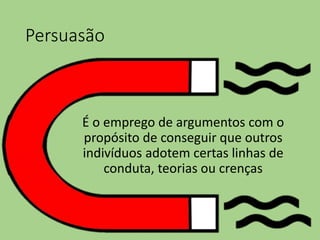 Persuasão
É o emprego de argumentos com o
propósito de conseguir que outros
indivíduos adotem certas linhas de
conduta, teorias ou crenças
 