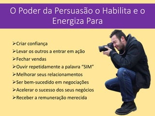 O Poder da Persuasão o Habilita e o
Energiza Para
Criar confiança
Levar os outros a entrar em ação
Fechar vendas
Ouvir repetidamente a palavra “SIM”
Melhorar seus relacionamentos
Ser bem-sucedido em negociações
Acelerar o sucesso dos seus negócios
Receber a remuneração merecida
 