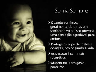 Sorria Sempre
Quando sorrimos,
geralmente obtemos um
sorriso de volta, isso provoca
uma sensação agradável para
ambos
Protege o corpo de males e
doenças, prolongando a vida
As pessoas ficam mais
receptivas
Atraem mais amigos e
parceiros
 