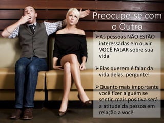 Preocupe-se com
o Outro
As pessoas NÃO ESTÃO
interessadas em ouvir
VOCÊ FALAR sobre sua
vida
Elas querem é falar da
vida delas, pergunte!
Quanto mais importante
você fizer alguém se
sentir, mais positiva será
a atitude da pessoa em
relação a você
 