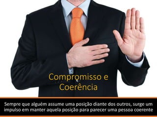 Compromisso e
Coerência
Sempre que alguém assume uma posição diante dos outros, surge um
impulso em manter aquela posição para parecer uma pessoa coerente
 