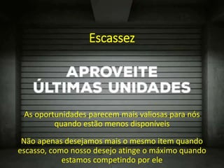 Escassez
As oportunidades parecem mais valiosas para nós
quando estão menos disponíveis
Não apenas desejamos mais o mesmo item quando
escasso, como nosso desejo atinge o máximo quando
estamos competindo por ele
 