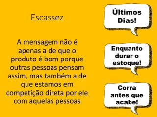 Escassez
A mensagem não é
apenas a de que o
produto é bom porque
outras pessoas pensam
assim, mas também a de
que estamos em
competição direta por ele
com aquelas pessoas
Últimos
Dias!
Enquanto
durar o
estoque!
Corra
antes que
acabe!
 