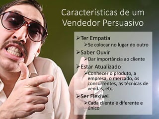Características de um
Vendedor Persuasivo
Ter Empatia
Se colocar no lugar do outro
Saber Ouvir
Dar importância ao cliente
Estar Atualizado
Conhecer o produto, a
empresa, o mercado, os
concorrentes, as técnicas de
vendas, etc.
Ser Flexível
Cada cliente é diferente e
único
 