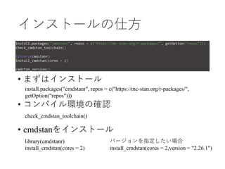 インストールの仕方
• まずはインストール
• コンパイル環境の確認
• cmdstanをインストール
install.packages("cmdstanr", repos = c("https://mc-stan.org/r-packages/",
getOption("repos")))
check_cmdstan_toolchain()
library(cmdstanr)
install_cmdstan(cores = 2)
バージョンを指定したい場合
install_cmdstan(cores = 2,version = "2.26.1")
 