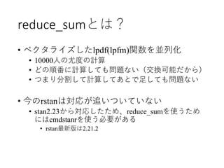 reduce_sumとは？
• ベクタライズしたlpdf(lpfm)関数を並列化
• 10000人の尤度の計算
• どの順番に計算しても問題ない（交換可能だから）
• つまり分割して計算してあとで足しても問題ない
• 今のrstanは対応が追いついていない
• stan2.23から対応したため、reduce_sumを使うため
にはcmdstanrを使う必要がある
• rstan最新版は2.21.2
 