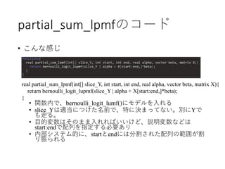 partial_sum_lpmfのコード
• こんな感じ
• 関数内で、bernoulli_logit_lumf()にモデルを入れる
• slice_Yは適当につけた名前で、特に決まってない。別にYで
も走る。
• 目的変数はそのまま入れればいいけど、説明変数などは
start:endで配列を指定する必要あり
• 内部システム的に、startとendには分割された配列の範囲が割
り振られる
real partial_sum_lpmf(int[] slice_Y, int start, int end, real alpha, vector beta, matrix X){
return bernoulli_logit_lupmf(slice_Y | alpha + X[start:end,]*beta);
}
 