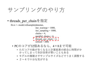 サンプリングのやり方
• threads_per_chainを指定
• PCのコアが32個あるなら、4×8まで可能
• ただコアの数が多くなると計算結果の統合に時間がか
かってしまって余計効率が悪いこともある
• モデルの複雑さやサンプルサイズなどでうまく調整する
• ２～４で十分な気がする
fit.rs <- model.rs$sample(datastan,
iter_warmup = 1000,
iter_sampling = 1000,
chains = 4,
parallel_chains = 4,
threads_per_chain = 2,
refresh = 200)
 